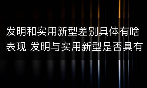 发明和实用新型差别具体有啥表现 发明与实用新型是否具有实用性