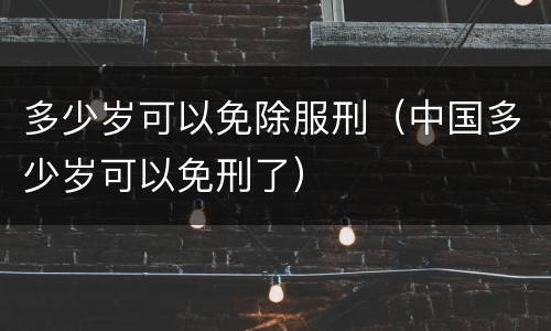 多少岁可以免除服刑（中国多少岁可以免刑了）