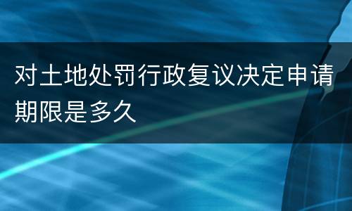 对土地处罚行政复议决定申请期限是多久