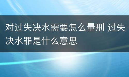 对过失决水需要怎么量刑 过失决水罪是什么意思