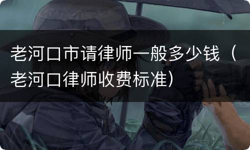 老河口市请律师一般多少钱（老河口律师收费标准）
