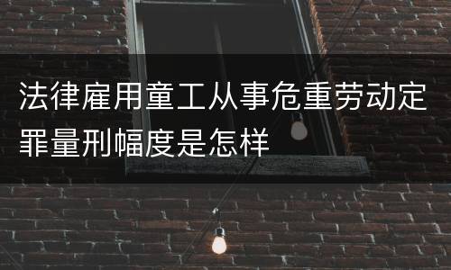 法律雇用童工从事危重劳动定罪量刑幅度是怎样
