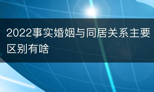 2022事实婚姻与同居关系主要区别有啥