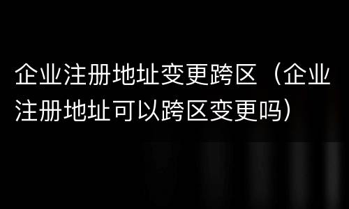 企业注册地址变更跨区（企业注册地址可以跨区变更吗）