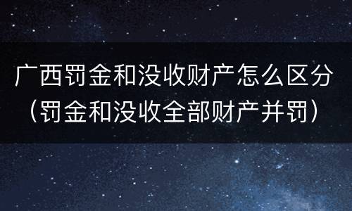 广西罚金和没收财产怎么区分（罚金和没收全部财产并罚）