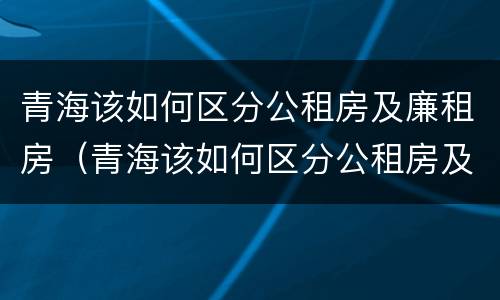 青海该如何区分公租房及廉租房（青海该如何区分公租房及廉租房的区别）