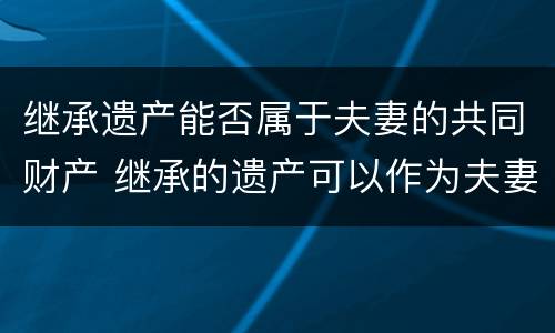 继承遗产能否属于夫妻的共同财产 继承的遗产可以作为夫妻共同财产吗