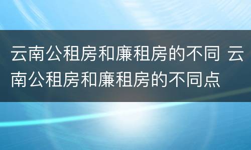 云南公租房和廉租房的不同 云南公租房和廉租房的不同点