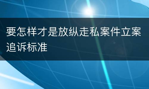 要怎样才是放纵走私案件立案追诉标准