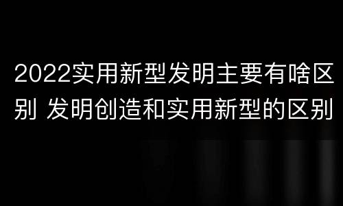 2022实用新型发明主要有啥区别 发明创造和实用新型的区别