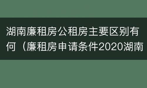 湖南廉租房公租房主要区别有何（廉租房申请条件2020湖南）