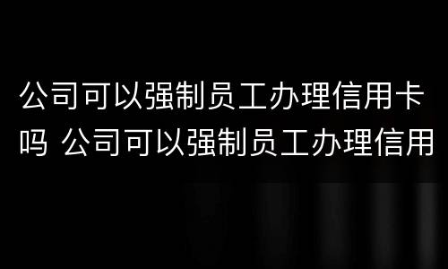 公司可以强制员工办理信用卡吗 公司可以强制员工办理信用卡吗合法吗