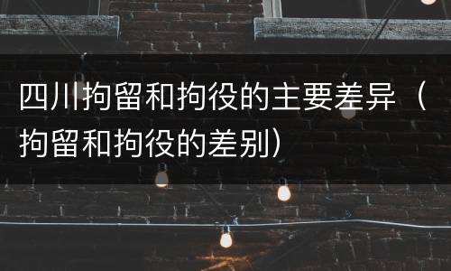 四川拘留和拘役的主要差异（拘留和拘役的差别）