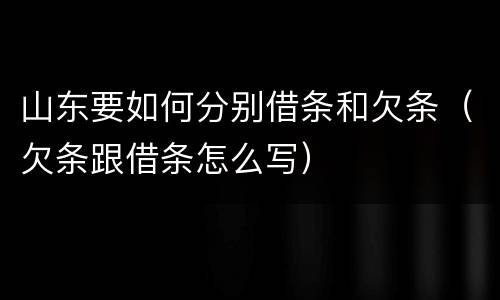 山东要如何分别借条和欠条（欠条跟借条怎么写）