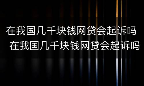 在我国几千块钱网贷会起诉吗 在我国几千块钱网贷会起诉吗知乎