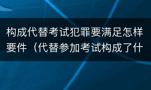 构成代替考试犯罪要满足怎样要件（代替参加考试构成了什么犯罪）