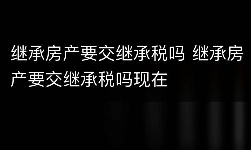 继承房产要交继承税吗 继承房产要交继承税吗现在