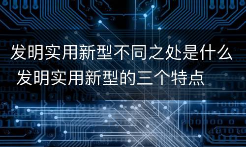 发明实用新型不同之处是什么 发明实用新型的三个特点