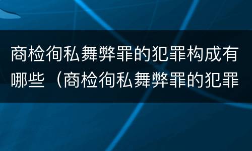 商检徇私舞弊罪的犯罪构成有哪些（商检徇私舞弊罪的犯罪构成有哪些）