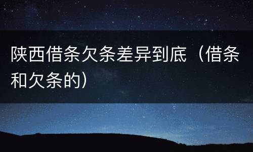 陕西借条欠条差异到底（借条和欠条的）