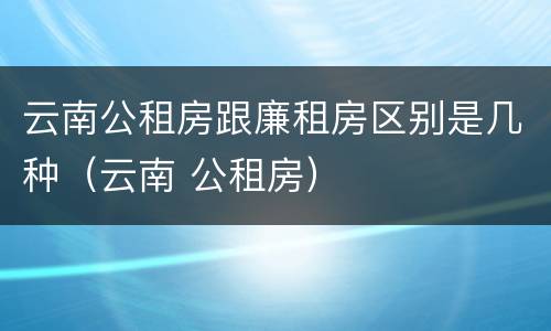云南公租房跟廉租房区别是几种（云南 公租房）