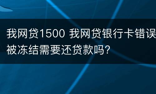 我网贷1500 我网贷银行卡错误被冻结需要还贷款吗?