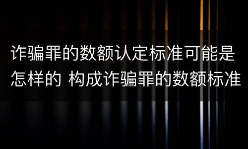 诈骗罪的数额认定标准可能是怎样的 构成诈骗罪的数额标准