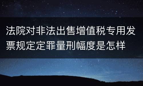 法院对非法出售增值税专用发票规定定罪量刑幅度是怎样