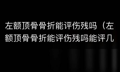 左额顶骨骨折能评伤残吗（左额顶骨骨折能评伤残吗能评几级）
