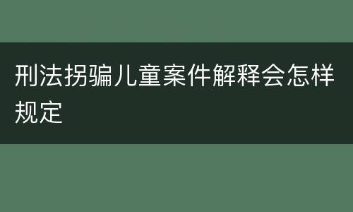 刑法拐骗儿童案件解释会怎样规定