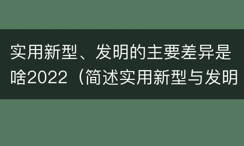 实用新型、发明的主要差异是啥2022（简述实用新型与发明的区别）
