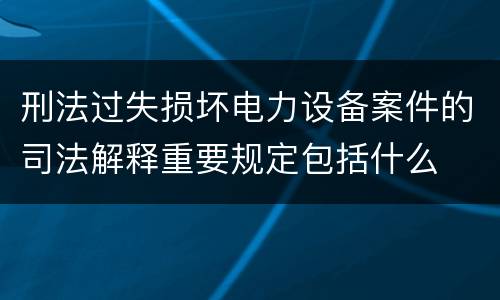 刑法过失损坏电力设备案件的司法解释重要规定包括什么