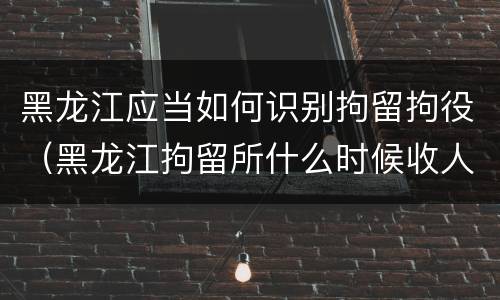 黑龙江应当如何识别拘留拘役（黑龙江拘留所什么时候收人）