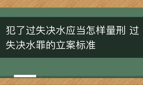 犯了过失决水应当怎样量刑 过失决水罪的立案标准