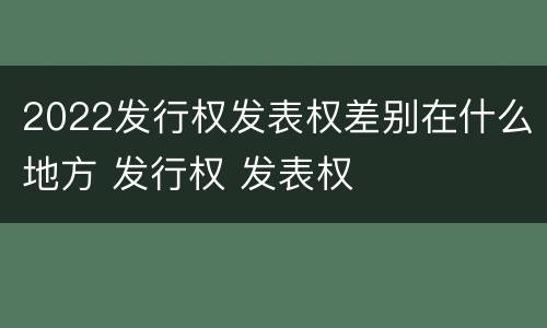 2022发行权发表权差别在什么地方 发行权 发表权