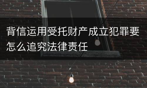 背信运用受托财产成立犯罪要怎么追究法律责任