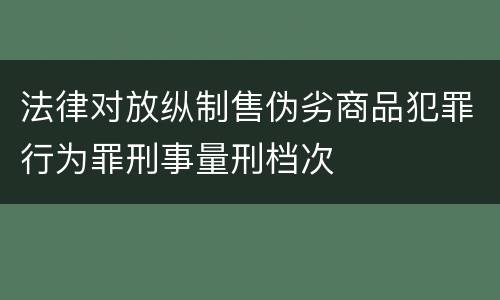 法律对放纵制售伪劣商品犯罪行为罪刑事量刑档次