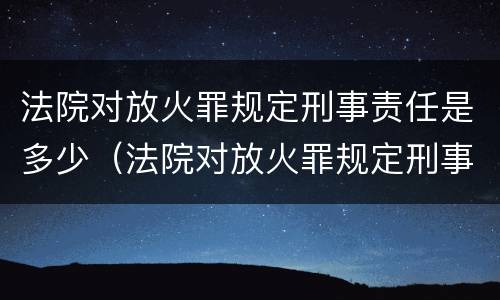 法院对放火罪规定刑事责任是多少（法院对放火罪规定刑事责任是多少天）