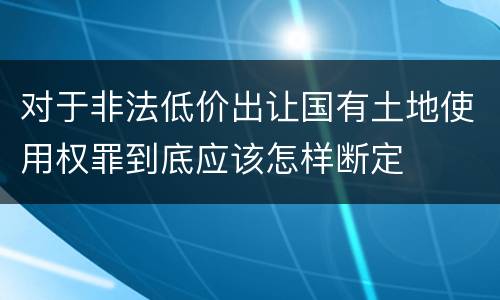 对于非法低价出让国有土地使用权罪到底应该怎样断定