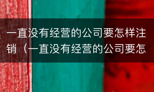 一直没有经营的公司要怎样注销（一直没有经营的公司要怎样注销呢）