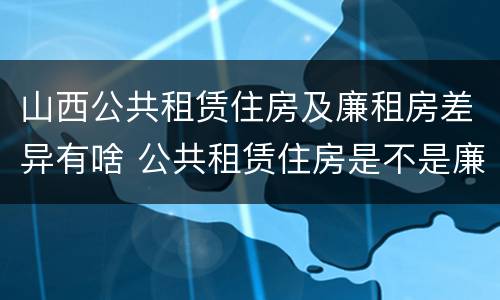山西公共租赁住房及廉租房差异有啥 公共租赁住房是不是廉租房