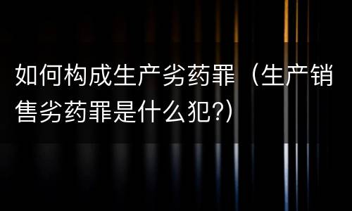 如何构成生产劣药罪（生产销售劣药罪是什么犯?）