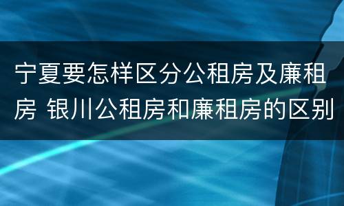 宁夏要怎样区分公租房及廉租房 银川公租房和廉租房的区别