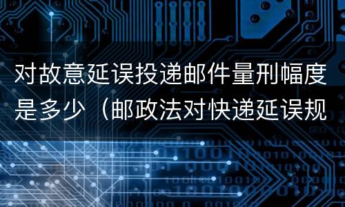 对故意延误投递邮件量刑幅度是多少（邮政法对快递延误规定）