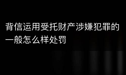 背信运用受托财产涉嫌犯罪的一般怎么样处罚