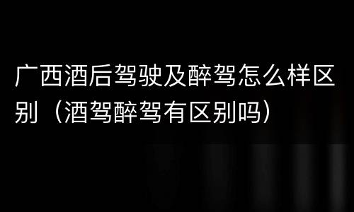 广西酒后驾驶及醉驾怎么样区别（酒驾醉驾有区别吗）