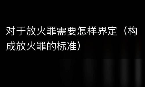 对于放火罪需要怎样界定（构成放火罪的标准）