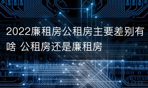 2022廉租房公租房主要差别有啥 公租房还是廉租房
