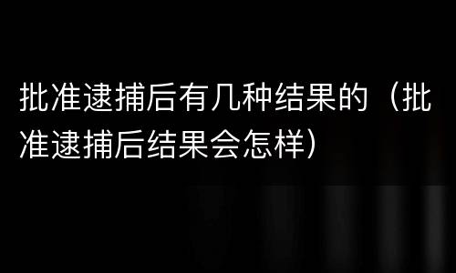 批准逮捕后有几种结果的（批准逮捕后结果会怎样）