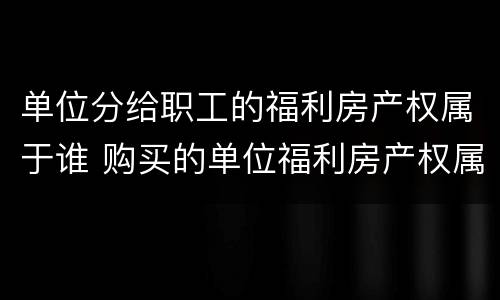 单位分给职工的福利房产权属于谁 购买的单位福利房产权属于谁